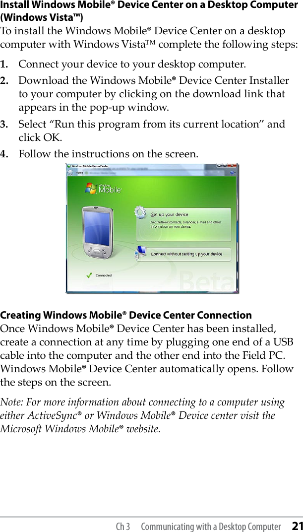 Install Windows Mobile® Device Center on a Desktop Computer (Windows Vista™)To install the Windows Mobile® Device Center on a desktop computer with Windows Vista™ complete the following steps:1.  Connect your device to your desktop computer.2.  Download the Windows Mobile® Device Center Installer to your computer by clicking on the download link that appears in the pop-up window.3.  Select “Run this program from its current location” and click OK.4.  Follow the instructions on the screen.Creating Windows Mobile® Device Center ConnectionOnce Windows Mobile® Device Center has been installed, create a connection at any time by plugging one end of a USB cable into the computer and the other end into the Field PC. Windows Mobile® Device Center automatically opens. Follow the steps on the screen.Note: For more information about connecting to a computer using either ActiveSync® or Windows Mobile® Device center visit the Microso Windows Mobile® website.Ch 3  Communicating with a Desktop Computer 21