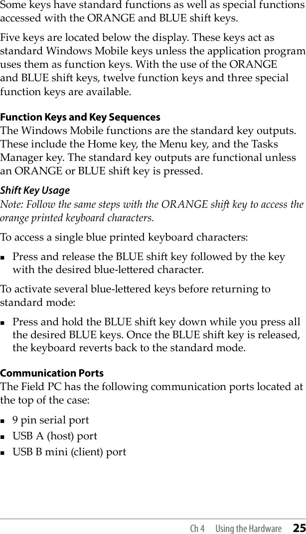 Some keys have standard functions as well as special functions accessed with the ORANGE and BLUE shi keys.Five keys are located below the display. These keys act as standard Windows Mobile keys unless the application program uses them as function keys. With the use of the ORANGE and BLUE shi keys, twelve function keys and three special function keys are available.Function Keys and Key SequencesThe Windows Mobile functions are the standard key outputs. These include the Home key, the Menu key, and the Tasks Manager key. The standard key outputs are functional unless an ORANGE or BLUE shi key is pressed. Shift Key Usage Note: Follow the same steps with the ORANGE shi key to access the orange printed keyboard characters.To access a single blue printed keyboard characters:Press and release the BLUE shi key followed by the key with the desired blue-leered character. To activate several blue-leered keys before returning to standard mode:Press and hold the BLUE shi key down while you press all the desired BLUE keys. Once the BLUE shi key is released, the keyboard reverts back to the standard mode. Communication PortsThe Field PC has the following communication ports located at the top of the case:9 pin serial portUSB A (host) portUSB B mini (client) portCh 4  Using the Hardware 25