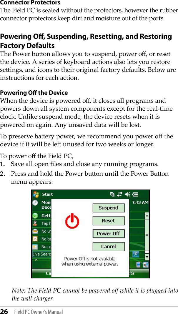 26 Field PC Owner’s ManualConnector ProtectorsThe Field PC is sealed without the protectors, however the rubber connector protectors keep dirt and moisture out of the ports. Powering Oﬀ, Suspending, Resetting, and Restoring Factory DefaultsThe Power buon allows you to suspend, power o, or reset the device. A series of keyboard actions also lets you restore seings, and icons to their original factory defaults. Below are instructions for each action. Powering Oﬀ the DeviceWhen the device is powered o, it closes all programs and powers down all system components except for the real-time clock. Unlike suspend mode, the device resets when it is powered on again. Any unsaved data will be lost. To preserve baery power, we recommend you power o the device if it will be le unused for two weeks or longer.To power o the Field PC,1.  Save all open les and close any running programs.2.  Press and hold the Power buon until the Power Buon menu appears.    Note: The Field PC cannot be powered o while it is plugged into the wall charger.