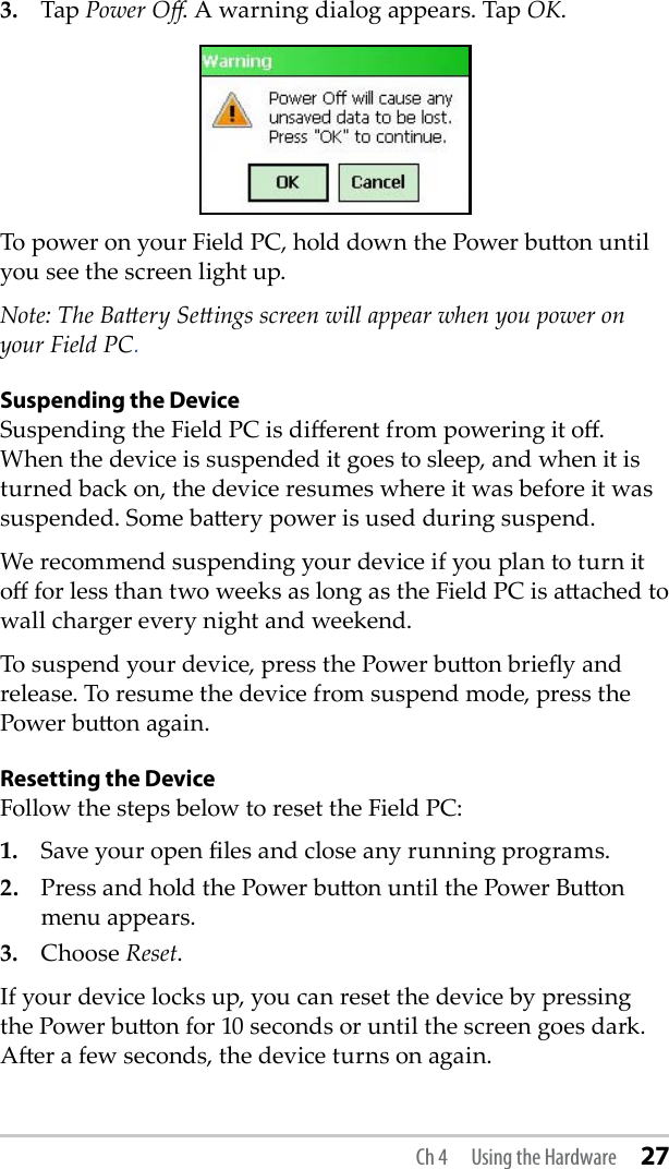 3.  Tap Power O. A warning dialog appears. Tap OK. To power on your Field PC, hold down the Power buon until you see the screen light up. Note: The Baery Seings screen will appear when you power on your Field PC.Suspending the DeviceSuspending the Field PC is dierent from powering it o. When the device is suspended it goes to sleep, and when it is turned back on, the device resumes where it was before it was suspended. Some baery power is used during suspend. We recommend suspending your device if you plan to turn it o for less than two weeks as long as the Field PC is aached to wall charger every night and weekend.To suspend your device, press the Power buon briey and release. To resume the device from suspend mode, press the Power buon again. Resetting the DeviceFollow the steps below to reset the Field PC: 1.  Save your open les and close any running programs. 2.  Press and hold the Power buon until the Power Buon menu appears.3.  Choose Reset. If your device locks up, you can reset the device by pressing the Power buon for 10 seconds or until the screen goes dark. Aer a few seconds, the device turns on again.Ch 4  Using the Hardware 27