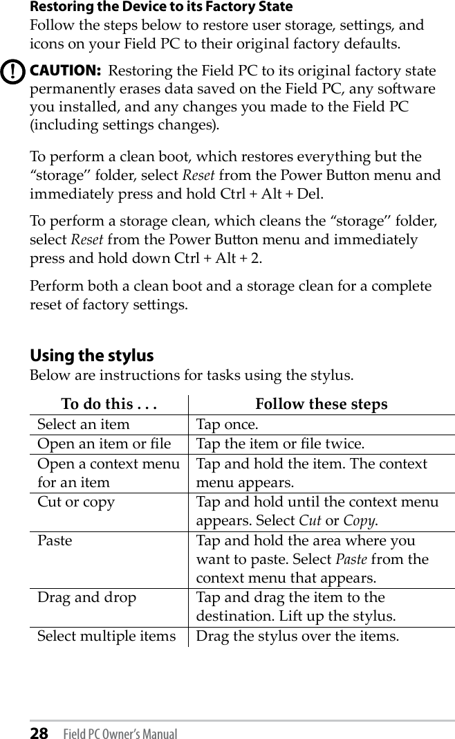 28 Field PC Owner’s ManualRestoring the Device to its Factory StateFollow the steps below to restore user storage, seings, and icons on your Field PC to their original factory defaults.CAUTION:  Restoring the Field PC to its original factory state permanently erases data saved on the Field PC, any soware you installed, and any changes you made to the Field PC (including seings changes).To perform a clean boot, which restores everything but the “storage” folder, select Reset from the Power Buon menu and immediately press and hold Ctrl + Alt + Del.To perform a storage clean, which cleans the “storage” folder, select Reset from the Power Buon menu and immediately press and hold down Ctrl + Alt + 2.Perform both a clean boot and a storage clean for a complete reset of factory seings.Using the stylusBelow are instructions for tasks using the stylus.To do this . . . Follow these stepsSelect an item Tap once.Open an item or le Tap the item or le twice.Open a context menu for an itemTap and hold the item. The context menu appears.Cut or copy Tap and hold until the context menu appears. Select Cut or Copy.Paste Tap and hold the area where you want to paste. Select Paste from the context menu that appears.Drag and drop Tap and drag the item to the destination. Li up the stylus.Select multiple items Drag the stylus over the items.!!