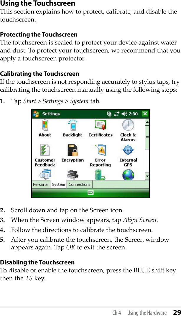 Using the TouchscreenThis section explains how to protect, calibrate, and disable the touchscreen.Protecting the TouchscreenThe touchscreen is sealed to protect your device against water and dust. To protect your touchscreen, we recommend that you apply a touchscreen protector. Calibrating the TouchscreenIf the touchscreen is not responding accurately to stylus taps, try calibrating the touchscreen manually using the following steps: 1.  Tap Start &gt; Seings &gt; System tab.2.  Scroll down and tap on the Screen icon. 3.  When the Screen window appears, tap Align Screen. 4.  Follow the directions to calibrate the touchscreen.5.  Aer you calibrate the touchscreen, the Screen window appears again. Tap OK to exit the screen.Disabling the TouchscreenTo disable or enable the touchscreen, press the BLUE shi key then the TS key. Ch 4  Using the Hardware 29