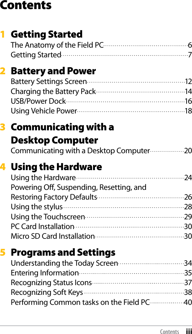 Contents1  Getting StartedThe Anatomy of the Field PC  6Getting Started  72  Battery and PowerBattery Settings Screen  12Charging the Battery Pack  14USB/Power Dock  16Using Vehicle Power  183  Communicating with a  Desktop ComputerCommunicating with a Desktop Computer  204  Using the HardwareUsing the Hardware  24Powering Oﬀ, Suspending, Resetting, and  Restoring Factory Defaults  26Using the stylus  28Using the Touchscreen  29PC Card Installation  30Micro SD Card Installation  305  Programs and SettingsUnderstanding the Today Screen  34Entering Information  35Recognizing Status Icons  37Recognizing Soft Keys   38Performing Common tasks on the Field PC  40Contents iii