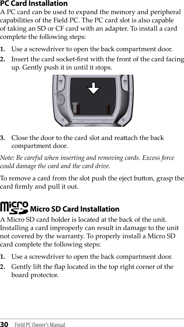 30 Field PC Owner’s ManualPC Card InstallationA PC card can be used to expand the memory and peripheral capabilities of the Field PC. The PC card slot is also capable of taking an SD or CF card with an adapter. To install a card complete the following steps:1.  Use a screwdriver to open the back compartment door.2.  Insert the card socket-rst with the front of the card facing up. Gently push it in until it stops.3.  Close the door to the card slot and reaach the back compartment door.Note: Be careful when inserting and removing cards. Excess force could damage the card and the card drive. To remove a card from the slot push the eject buon, grasp the card rmly and pull it out. Micro SD Card InstallationA Micro SD card holder is located at the back of the unit. Installing a card improperly can result in damage to the unit not covered by the warranty. To properly install a Micro SD card complete the following steps:1.  Use a screwdriver to open the back compartment door.2.  Gently li the ap located in the top right corner of the board protector.