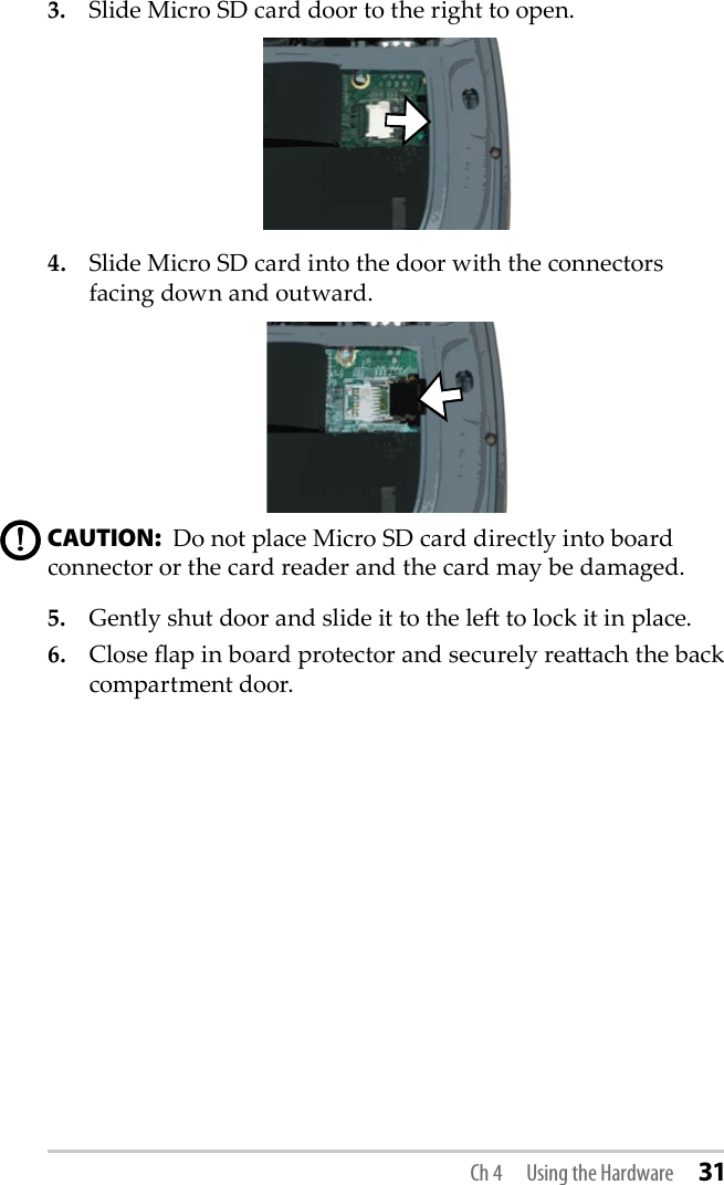 3.  Slide Micro SD card door to the right to open.4.  Slide Micro SD card into the door with the connectors facing down and outward.CAUTION:  Do not place Micro SD card directly into board connector or the card reader and the card may be damaged. 5.  Gently shut door and slide it to the le to lock it in place.6.  Close ap in board protector and securely reaach the back compartment door.!!Ch 4  Using the Hardware 31