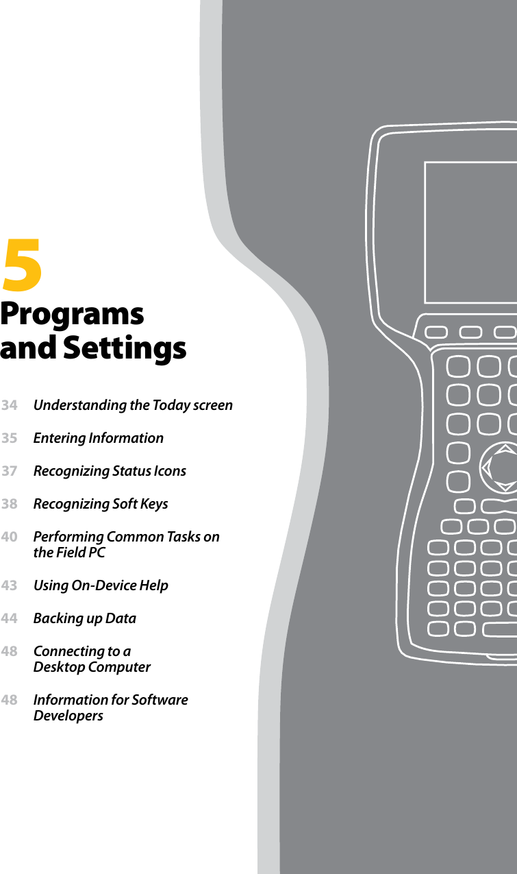 5Programs and Settings 34  Understanding the Today screen 35  Entering Information 37  Recognizing Status Icons 38  Recognizing Soft Keys 40  Performing Common Tasks on the Field PC 43  Using On-Device Help 44  Backing up Data 48  Connecting to a  Desktop Computer 48  Information for Software Developers