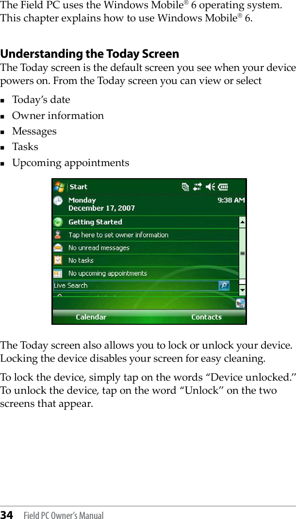 34 Field PC Owner’s ManualThe Field PC uses the Windows Mobile® 6 operating system. This chapter explains how to use Windows Mobile® 6.Understanding the Today ScreenThe Today screen is the default screen you see when your device powers on. From the Today screen you can view or selectToday’s dateOwner informationMessagesTasksUpcoming appointmentsThe Today screen also allows you to lock or unlock your device. Locking the device disables your screen for easy cleaning. To lock the device, simply tap on the words “Device unlocked.” To unlock the device, tap on the word “Unlock” on the two screens that appear.