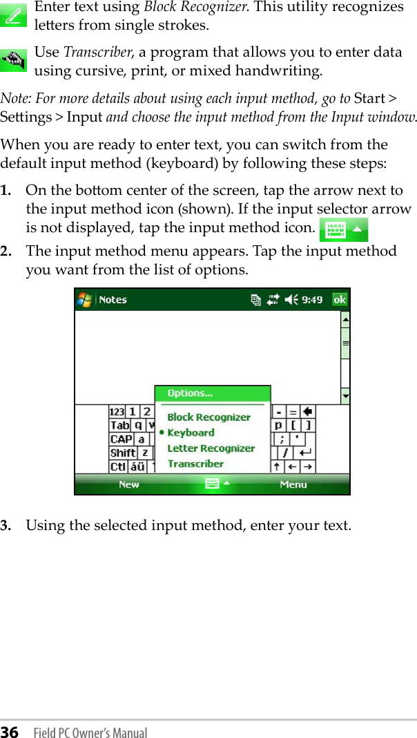 36 Field PC Owner’s Manual   Enter text using Block Recognizer. This utility recognizes leers from single strokes.   Use Transcriber, a program that allows you to enter data using cursive, print, or mixed handwriting.Note: For more details about using each input method, go to Start &gt; Seings &gt; Input and choose the input method from the Input window.When you are ready to enter text, you can switch from the default input method (keyboard) by following these steps: 1.  On the boom center of the screen, tap the arrow next to the input method icon (shown). If the input selector arrow is not displayed, tap the input method icon. 2.  The input method menu appears. Tap the input method you want from the list of options.3.  Using the selected input method, enter your text. 