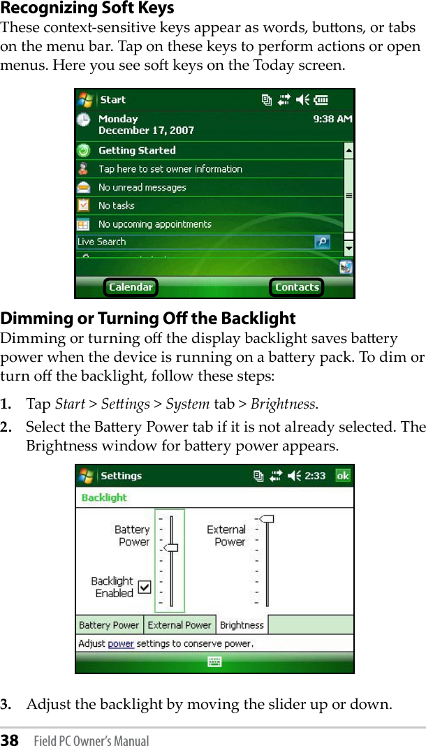 38 Field PC Owner’s ManualRecognizing Soft Keys These context-sensitive keys appear as words, buons, or tabs on the menu bar. Tap on these keys to perform actions or open menus. Here you see so keys on the Today screen. Dimming or Turning Oﬀ the BacklightDimming or turning o the display backlight saves baery power when the device is running on a baery pack. To dim or turn o the backlight, follow these steps: 1.   Tap Start &gt; Seings &gt; System tab &gt; Brightness. 2.   Select the Baery Power tab if it is not already selected. The Brightness window for baery power appears.3.  Adjust the backlight by moving the slider up or down.