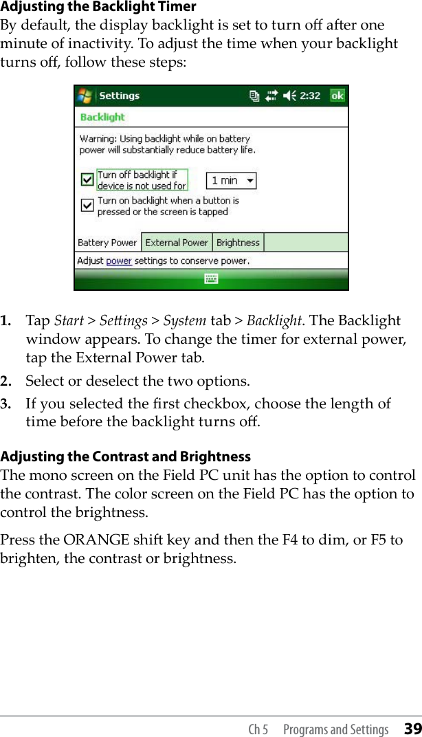 Adjusting the Backlight TimerBy default, the display backlight is set to turn o aer one minute of inactivity. To adjust the time when your backlight turns o, follow these steps:1.  Tap Start &gt; Seings &gt; System tab &gt; Backlight. The Backlight window appears. To change the timer for external power, tap the External Power tab.2.   Select or deselect the two options.3.  If you selected the rst checkbox, choose the length of time before the backlight turns o.Adjusting the Contrast and BrightnessThe mono screen on the Field PC unit has the option to control the contrast. The color screen on the Field PC has the option to control the brightness. Press the ORANGE shi key and then the F4 to dim, or F5 to brighten, the contrast or brightness.Ch 5  Programs and Settings 39