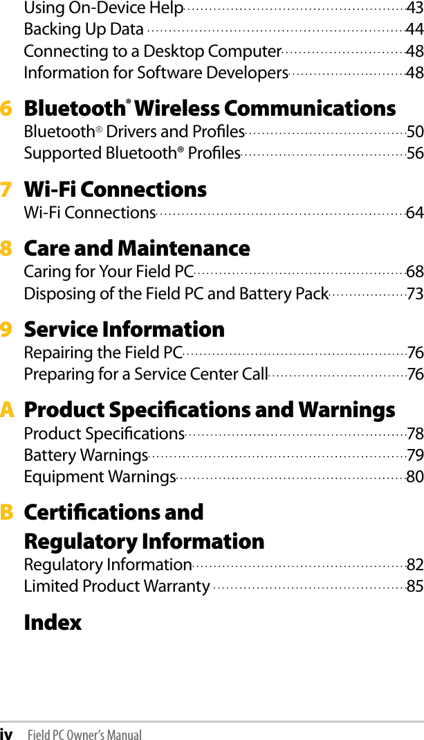 iv Field PC Owner’s ManualUsing On-Device Help  43Backing Up Data   44Connecting to a Desktop Computer  48Information for Software Developers  486  Bluetooth® Wireless CommunicationsBluetooth® Drivers and Proﬁles  50Supported Bluetooth® Proﬁles  567  Wi-Fi ConnectionsWi-Fi Connections  648  Care and MaintenanceCaring for Your Field PC  68Disposing of the Field PC and Battery Pack  739  Service InformationRepairing the Field PC  76Preparing for a Service Center Call  76A  Product Speciﬁcations and WarningsProduct Speciﬁcations  78Battery Warnings  79Equipment Warnings  80B  Certiﬁcations and  Regulatory InformationRegulatory Information  82Limited Product Warranty   85 Index