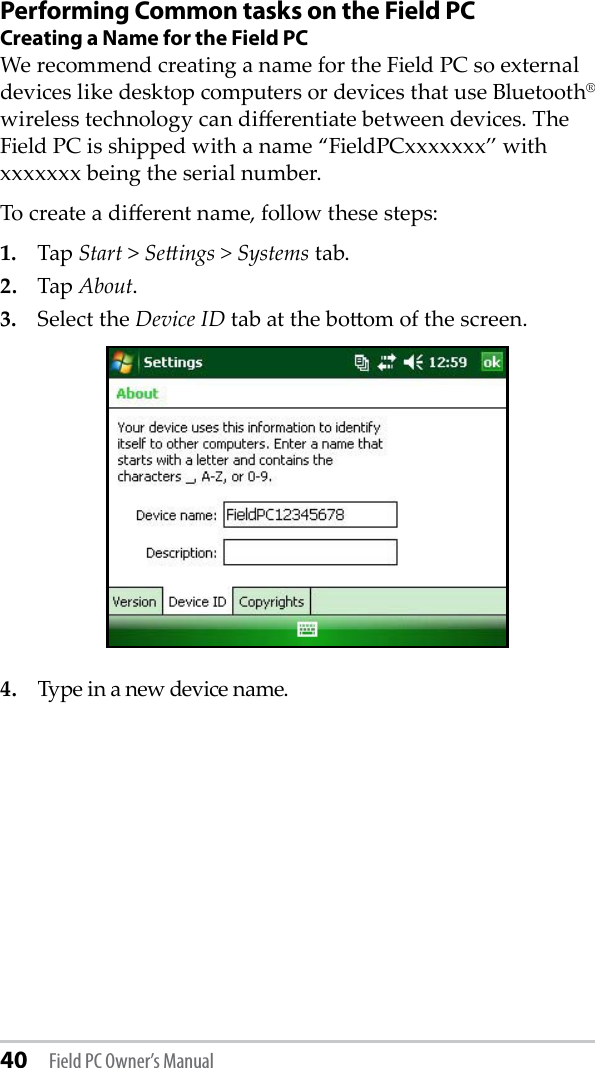 40 Field PC Owner’s ManualPerforming Common tasks on the Field PCCreating a Name for the Field PCWe recommend creating a name for the Field PC so external devices like desktop computers or devices that use Bluetooth® wireless technology can dierentiate between devices. The Field PC is shipped with a name “FieldPCxxxxxxx” with xxxxxxx being the serial number.To create a dierent name, follow these steps:1.  Tap Start &gt; Seings &gt; Systems tab.2.  Tap About. 3.  Select the Device ID tab at the boom of the screen.4.  Type in a new device name. 