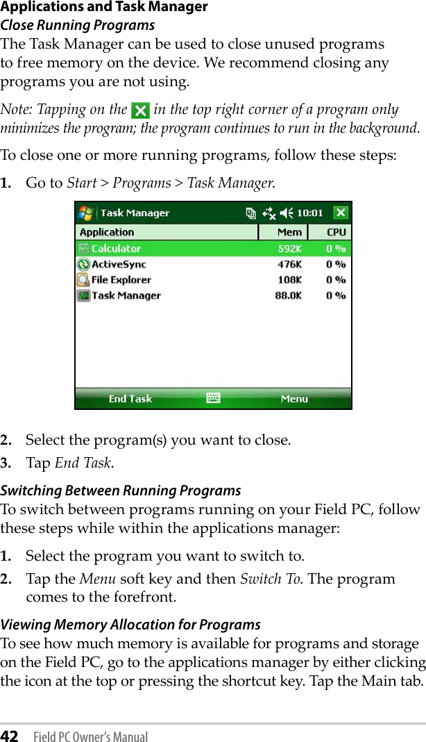 42 Field PC Owner’s ManualApplications and Task ManagerClose Running Programs The Task Manager can be used to close unused programs to free memory on the device. We recommend closing any programs you are not using. Note: Tapping on the   in the top right corner of a program only minimizes the program; the program continues to run in the background. To close one or more running programs, follow these steps:1.  Go to Start &gt; Programs &gt; Task Manager.2.  Select the program(s) you want to close.3.  Tap End Task. Switching Between Running ProgramsTo switch between programs running on your Field PC, follow these steps while within the applications manager:1.  Select the program you want to switch to.2.  Tap the Menu so key and then Switch To. The program comes to the forefront.Viewing Memory Allocation for ProgramsTo see how much memory is available for programs and storage on the Field PC, go to the applications manager by either clicking the icon at the top or pressing the shortcut key. Tap the Main tab. 