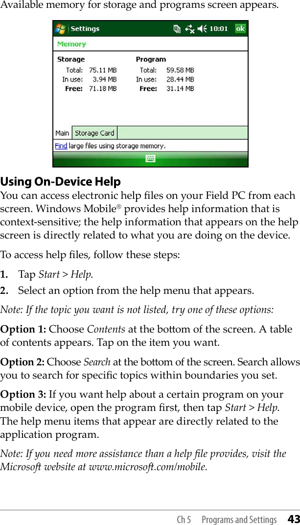 Available memory for storage and programs screen appears.Using On-Device HelpYou can access electronic help les on your Field PC from each screen. Windows Mobile® provides help information that is context-sensitive; the help information that appears on the help screen is directly related to what you are doing on the device.To access help les, follow these steps:1.  Tap Start &gt; Help.2.  Select an option from the help menu that appears. Note: If the topic you want is not listed, try one of these options:Option 1: Choose Contents at the boom of the screen. A table of contents appears. Tap on the item you want. Option 2: Choose Search at the boom of the screen. Search allows you to search for specic topics within boundaries you set.Option 3: If you want help about a certain program on your mobile device, open the program rst, then tap Start &gt; Help. The help menu items that appear are directly related to the application program.Note: If you need more assistance than a help le provides, visit the Microso website at www.microso.com/mobile.Ch 5  Programs and Settings 43