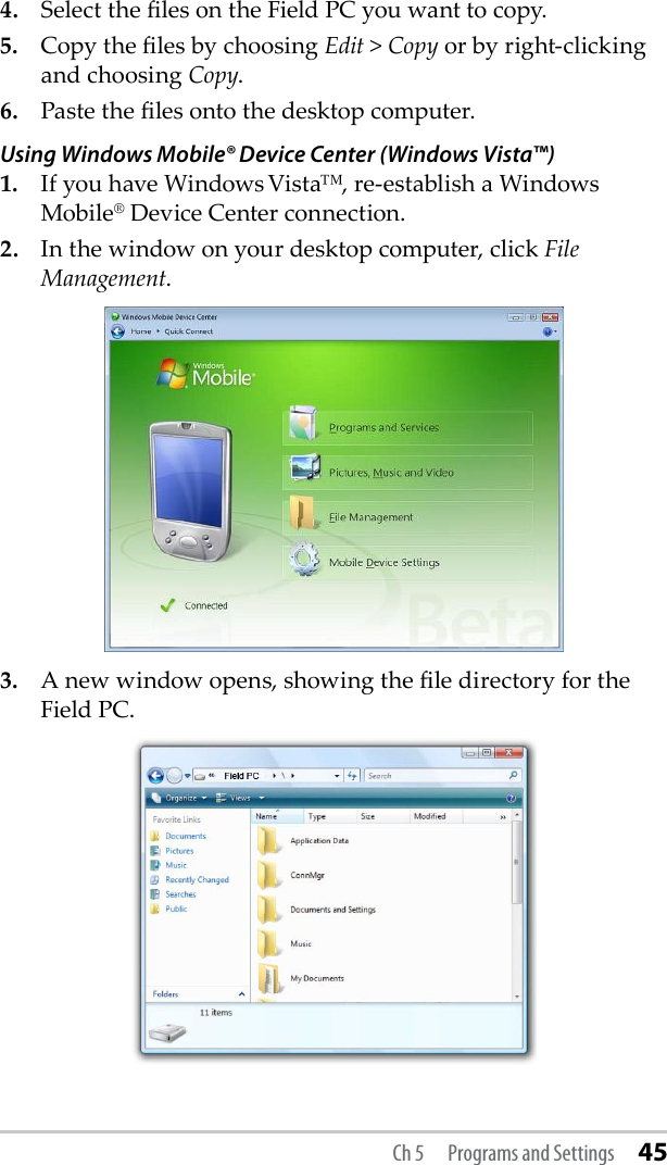 4.  Select the les on the Field PC you want to copy.5.  Copy the les by choosing Edit &gt; Copy or by right-clicking and choosing Copy.6.  Paste the les onto the desktop computer.Using Windows Mobile® Device Center (Windows Vista™)1.  If you have Windows Vista™, re-establish a Windows Mobile® Device Center connection. 2.  In the window on your desktop computer, click File Management.3.  A new window opens, showing the le directory for the Field PC. Ch 5  Programs and Settings 45