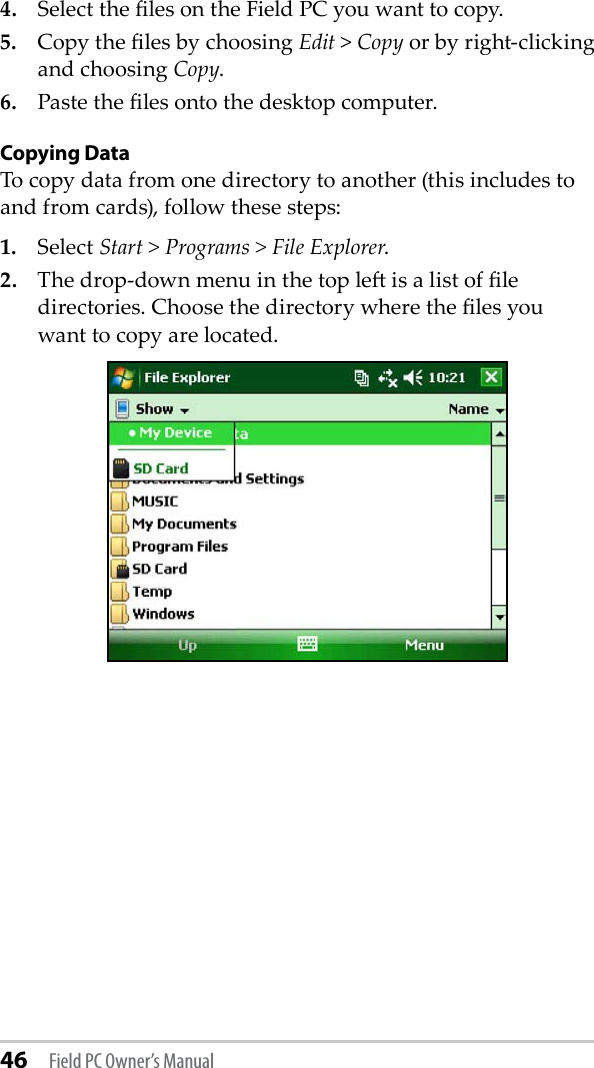 46 Field PC Owner’s Manual4.  Select the les on the Field PC you want to copy.5.  Copy the les by choosing Edit &gt; Copy or by right-clicking and choosing Copy.6.  Paste the les onto the desktop computer.Copying DataTo copy data from one directory to another (this includes to and from cards), follow these steps: 1.  Select Start &gt; Programs &gt; File Explorer.2.  The drop-down menu in the top le is a list of le directories. Choose the directory where the les you  want to copy are located. 