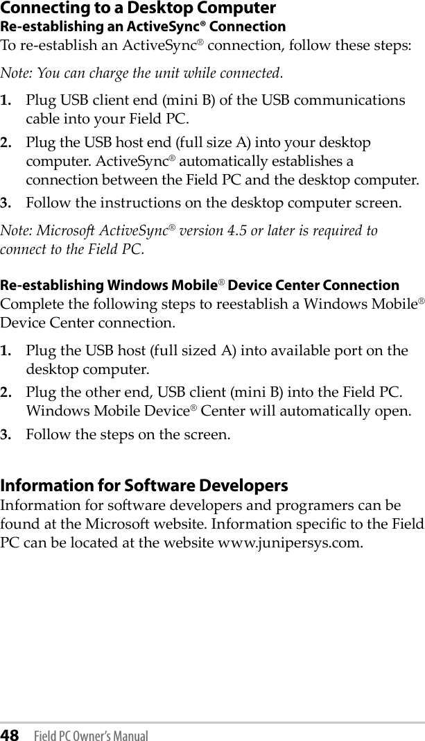 48 Field PC Owner’s ManualConnecting to a Desktop ComputerRe-establishing an ActiveSync® ConnectionTo re-establish an ActiveSync® connection, follow these steps:Note: You can charge the unit while connected.1.  Plug USB client end (mini B) of the USB communications cable into your Field PC.2.  Plug the USB host end (full size A) into your desktop computer. ActiveSync® automatically establishes a connection between the Field PC and the desktop computer.3.   Follow the instructions on the desktop computer screen.Note: Microso ActiveSync® version 4.5 or later is required to connect to the Field PC.Re-establishing Windows Mobile® Device Center ConnectionComplete the following steps to reestablish a Windows Mobile® Device Center connection.1.  Plug the USB host (full sized A) into available port on the desktop computer.2.  Plug the other end, USB client (mini B) into the Field PC. Windows Mobile Device® Center will automatically open. 3.  Follow the steps on the screen.Information for Software DevelopersInformation for soware developers and programers can be found at the Microso website. Information specic to the Field PC can be located at the website www.junipersys.com.