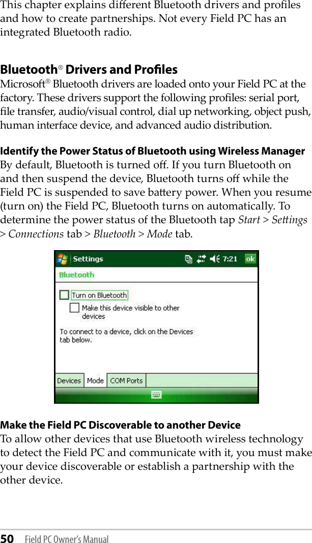 50 Field PC Owner’s ManualThis chapter explains dierent Bluetooth drivers and proles and how to create partnerships. Not every Field PC has an integrated Bluetooth radio. Bluetooth® Drivers and ProﬁlesMicroso® Bluetooth drivers are loaded onto your Field PC at the factory. These drivers support the following proles: serial port, le transfer, audio/visual control, dial up networking, object push, human interface device, and advanced audio distribution.Identify the Power Status of Bluetooth using Wireless ManagerBy default, Bluetooth is turned o. If you turn Bluetooth on and then suspend the device, Bluetooth turns o while the Field PC is suspended to save baery power. When you resume (turn on) the Field PC, Bluetooth turns on automatically. To determine the power status of the Bluetooth tap Start &gt; Seings &gt; Connections tab &gt; Bluetooth &gt; Mode tab.Make the Field PC Discoverable to another DeviceTo allow other devices that use Bluetooth wireless technology to detect the Field PC and communicate with it, you must make your device discoverable or establish a partnership with the other device. 