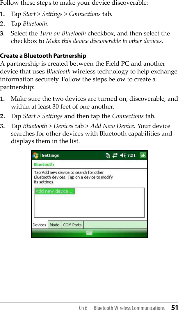 Follow these steps to make your device discoverable:1.  Tap Start &gt; Seings &gt; Connections tab.2.  Tap Bluetooth.3.  Select the Turn on Bluetooth checkbox, and then select the checkbox to Make this device discoverable to other devices.Create a Bluetooth PartnershipA partnership is created between the Field PC and another device that uses Bluetooth wireless technology to help exchange information securely. Follow the steps below to create a partnership: 1.  Make sure the two devices are turned on, discoverable, and within at least 30 feet of one another.2.  Tap Start &gt; Seings and then tap the Connections tab.3.  Tap Bluetooth &gt; Devices tab &gt; Add New Device. Your device searches for other devices with Bluetooth capabilities and displays them in the list.Ch 6  Bluetooth Wireless Communications 51