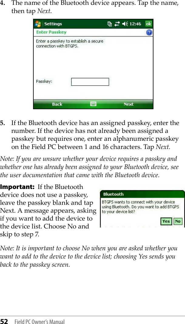 52 Field PC Owner’s Manual4.  The name of the Bluetooth device appears. Tap the name, then tap Next.5.  If the Bluetooth device has an assigned passkey, enter the number. If the device has not already been assigned a passkey but requires one, enter an alphanumeric passkey on the Field PC between 1 and 16 characters. Tap Next. Note: If you are unsure whether your device requires a passkey and whether one has already been assigned to your Bluetooth device, see the user documentation that came with the Bluetooth device. Important:  If the Bluetooth  device does not use a passkey, leave the passkey blank and tap Next. A message appears, asking if you want to add the device to the device list. Choose No and skip to step 7. Note: It is important to choose No when you are asked whether you want to add to the device to the device list; choosing Yes sends you back to the passkey screen. 