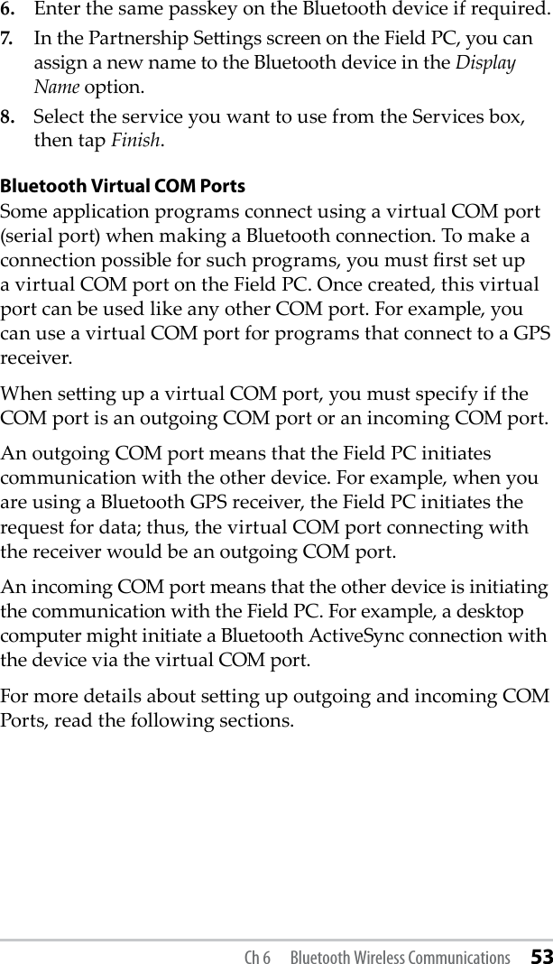 6.  Enter the same passkey on the Bluetooth device if required. 7.  In the Partnership Seings screen on the Field PC, you can assign a new name to the Bluetooth device in the Display Name option.8.  Select the service you want to use from the Services box, then tap Finish.Bluetooth Virtual COM PortsSome application programs connect using a virtual COM port (serial port) when making a Bluetooth connection. To make a connection possible for such programs, you must rst set up a virtual COM port on the Field PC. Once created, this virtual port can be used like any other COM port. For example, you can use a virtual COM port for programs that connect to a GPS receiver. When seing up a virtual COM port, you must specify if the COM port is an outgoing COM port or an incoming COM port. An outgoing COM port means that the Field PC initiates communication with the other device. For example, when you are using a Bluetooth GPS receiver, the Field PC initiates the request for data; thus, the virtual COM port connecting with the receiver would be an outgoing COM port. An incoming COM port means that the other device is initiating the communication with the Field PC. For example, a desktop computer might initiate a Bluetooth ActiveSync connection with the device via the virtual COM port.For more details about seing up outgoing and incoming COM Ports, read the following sections. Ch 6  Bluetooth Wireless Communications 53