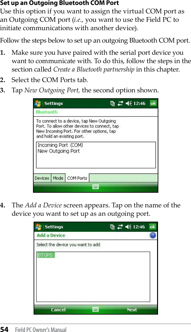 54 Field PC Owner’s ManualSet up an Outgoing Bluetooth COM PortUse this option if you want to assign the virtual COM port as an Outgoing COM port (i.e., you want to use the Field PC to initiate communications with another device). Follow the steps below to set up an outgoing Bluetooth COM port. 1.  Make sure you have paired with the serial port device you want to communicate with. To do this, follow the steps in the section called Create a Bluetooth partnership in this chapter. 2.  Select the COM Ports tab. 3.  Tap New Outgoing Port, the second option shown. 4.  The Add a Device screen appears. Tap on the name of the device you want to set up as an outgoing port.