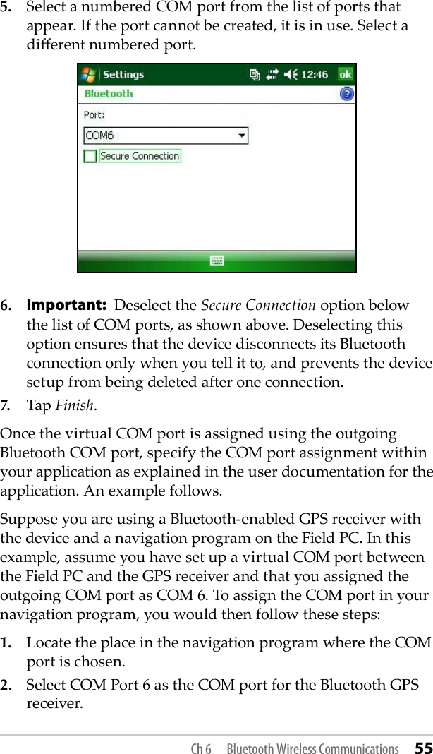 5.  Select a numbered COM port from the list of ports that appear. If the port cannot be created, it is in use. Select a dierent numbered port.6. Important: Deselect the Secure Connection option below the list of COM ports, as shown above. Deselecting this option ensures that the device disconnects its Bluetooth connection only when you tell it to, and prevents the device setup from being deleted aer one connection.7.  Tap Finish.Once the virtual COM port is assigned using the outgoing Bluetooth COM port, specify the COM port assignment within your application as explained in the user documentation for the application. An example follows.Suppose you are using a Bluetooth-enabled GPS receiver with the device and a navigation program on the Field PC. In this example, assume you have set up a virtual COM port between the Field PC and the GPS receiver and that you assigned the outgoing COM port as COM 6. To assign the COM port in your navigation program, you would then follow these steps:1.  Locate the place in the navigation program where the COM port is chosen.2.  Select COM Port 6 as the COM port for the Bluetooth GPS receiver.Ch 6  Bluetooth Wireless Communications 55