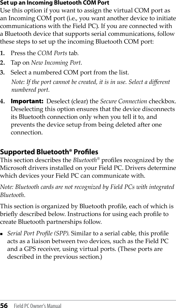 56 Field PC Owner’s ManualSet up an Incoming Bluetooth COM PortUse this option if you want to assign the virtual COM port as an Incoming COM port (i.e., you want another device to initiate communications with the Field PC). If you are connected with a Bluetooth device that supports serial communications, follow these steps to set up the incoming Bluetooth COM port:1.   Press the COM Ports tab.2.  Tap on New Incoming Port. 3.  Select a numbered COM port from the list.    Note: If the port cannot be created, it is in use. Select a dierent numbered port.4. Important: Deselect (clear) the Secure Connection checkbox. Deselecting this option ensures that the device disconnects its Bluetooth connection only when you tell it to, and prevents the device setup from being deleted aer one connection.Supported Bluetooth® ProﬁlesThis section describes the Bluetooth® proles recognized by the Microso drivers installed on your Field PC. Drivers determine which devices your Field PC can communicate with. Note: Bluetooth cards are not recognized by Field PCs with integrated Bluetooth.This section is organized by Bluetooth prole, each of which is briey described below. Instructions for using each prole to create Bluetooth partnerships follow.Serial Port Prole (SPP). Similar to a serial cable, this prole acts as a liaison between two devices, such as the Field PC and a GPS receiver, using virtual ports. (These ports are described in the previous section.) 