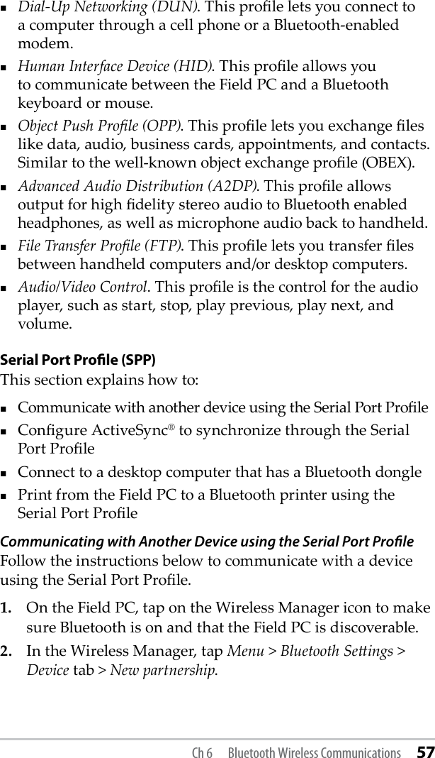 Dial-Up Networking (DUN). This prole lets you connect to a computer through a cell phone or a Bluetooth-enabled modem.Human Interface Device (HID). This prole allows you to communicate between the Field PC and a Bluetooth keyboard or mouse. Object Push Prole (OPP). This prole lets you exchange les like data, audio, business cards, appointments, and contacts. Similar to the well-known object exchange prole (OBEX).Advanced Audio Distribution (A2DP). This prole allows output for high delity stereo audio to Bluetooth enabled headphones, as well as microphone audio back to handheld.File Transfer Prole (FTP). This prole lets you transfer les between handheld computers and/or desktop computers.Audio/Video Control. This prole is the control for the audio player, such as start, stop, play previous, play next, and volume.Serial Port Proﬁle (SPP)This section explains how to:Communicate with another device using the Serial Port ProleCongure ActiveSync® to synchronize through the Serial Port ProleConnect to a desktop computer that has a Bluetooth donglePrint from the Field PC to a Bluetooth printer using the Serial Port ProleCommunicating with Another Device using the Serial Port ProﬁleFollow the instructions below to communicate with a device using the Serial Port Prole.1.  On the Field PC, tap on the Wireless Manager icon to make sure Bluetooth is on and that the Field PC is discoverable. 2.  In the Wireless Manager, tap Menu &gt; Bluetooth Seings &gt; Device tab &gt; New partnership. Ch 6  Bluetooth Wireless Communications 57