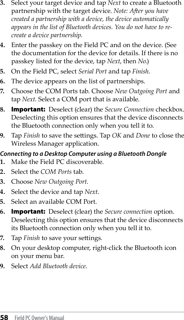 58 Field PC Owner’s Manual3.  Select your target device and tap Next to create a Bluetooth partnership with the target device. Note: Aer you have created a partnership with a device, the device automatically appears in the list of Bluetooth devices. You do not have to re-create a device partnership.4.  Enter the passkey on the Field PC and on the device. (See the documentation for the device for details. If there is no passkey listed for the device, tap Next, then No.)5.  On the Field PC, select Serial Port and tap Finish.6.  The device appears on the list of partnerships.7.  Choose the COM Ports tab. Choose New Outgoing Port and tap Next. Select a COM port that is available. 8. Important:  Deselect (clear) the Secure Connection checkbox. Deselecting this option ensures that the device disconnects the Bluetooth connection only when you tell it to.9.  Tap Finish to save the seings. Tap OK and Done to close the Wireless Manager application.Connecting to a Desktop Computer using a Bluetooth Dongle1.  Make the Field PC discoverable.2.  Select the COM Ports tab.3.  Choose New Outgoing Port.4.  Select the device and tap Next.5.  Select an available COM Port.6. Important:  Deselect (clear) the Secure connection option. Deselecting this option ensures that the device disconnects its Bluetooth connection only when you tell it to.7.  Tap Finish to save your seings.8.  On your desktop computer, right-click the Bluetooth icon on your menu bar. 9.  Select Add Bluetooth device.