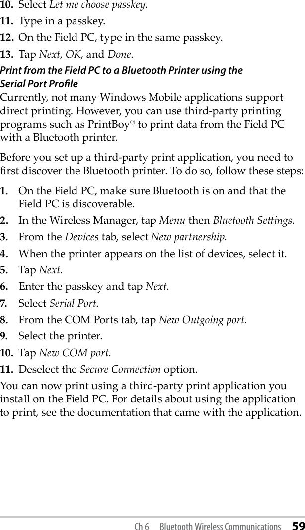 10.  Select Let me choose passkey. 11.  Type in a passkey.12.  On the Field PC, type in the same passkey.13.  Tap Next, OK, and Done.Print from the Field PC to a Bluetooth Printer using the  Serial Port ProﬁleCurrently, not many Windows Mobile applications support direct printing. However, you can use third-party printing programs such as PrintBoy® to print data from the Field PC with a Bluetooth printer.Before you set up a third-party print application, you need to rst discover the Bluetooth printer. To do so, follow these steps:1.  On the Field PC, make sure Bluetooth is on and that the Field PC is discoverable. 2.  In the Wireless Manager, tap Menu then Bluetooth Seings.3.  From the Devices tab, select New partnership. 4.  When the printer appears on the list of devices, select it.5.  Tap Next.6.  Enter the passkey and tap Next.7.  Select Serial Port.8.  From the COM Ports tab, tap New Outgoing port.9.  Select the printer.10.  Tap New COM port.11.  Deselect the Secure Connection option.You can now print using a third-party print application you install on the Field PC. For details about using the application to print, see the documentation that came with the application.Ch 6  Bluetooth Wireless Communications 59