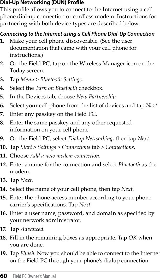 60 Field PC Owner’s ManualDial-Up Networking (DUN) ProﬁleThis prole allows you to connect to the Internet using a cell phone dial-up connection or cordless modem. Instructions for partnering with both device types are described below.Connecting to the Internet using a Cell Phone Dial-Up Connection1.   Make your cell phone discoverable. (See the user documentation that came with your cell phone for instructions.)2.   On the Field PC, tap on the Wireless Manager icon on the Today screen. 3.  Tap Menu &gt; Bluetooth Seings.4.  Select the Turn on Bluetooth checkbox.5.  In the Devices tab, choose New Partnership.6.  Select your cell phone from the list of devices and tap Next.7.  Enter any passkey on the Field PC.8.  Enter the same passkey and any other requested information on your cell phone.9.  On the Field PC, select Dialup Networking, then tap Next.10.  Tap Start &gt; Seings &gt; Connections tab &gt; Connections.11.  Choose Add a new modem connection. 12.  Enter a name for the connection and select Bluetooth as the modem.13.  Tap Next.14.  Select the name of your cell phone, then tap Next.15.  Enter the phone access number according to your phone carrier’s specications. Tap Next.16.  Enter a user name, password, and domain as specied by your network administrator.17.  Tap Advanced. 18.  Fill in the remaining boxes as appropriate. Tap OK when you are done.19.  Tap Finish. Now you should be able to connect to the Internet on the Field PC through your phone’s dialup connection. 