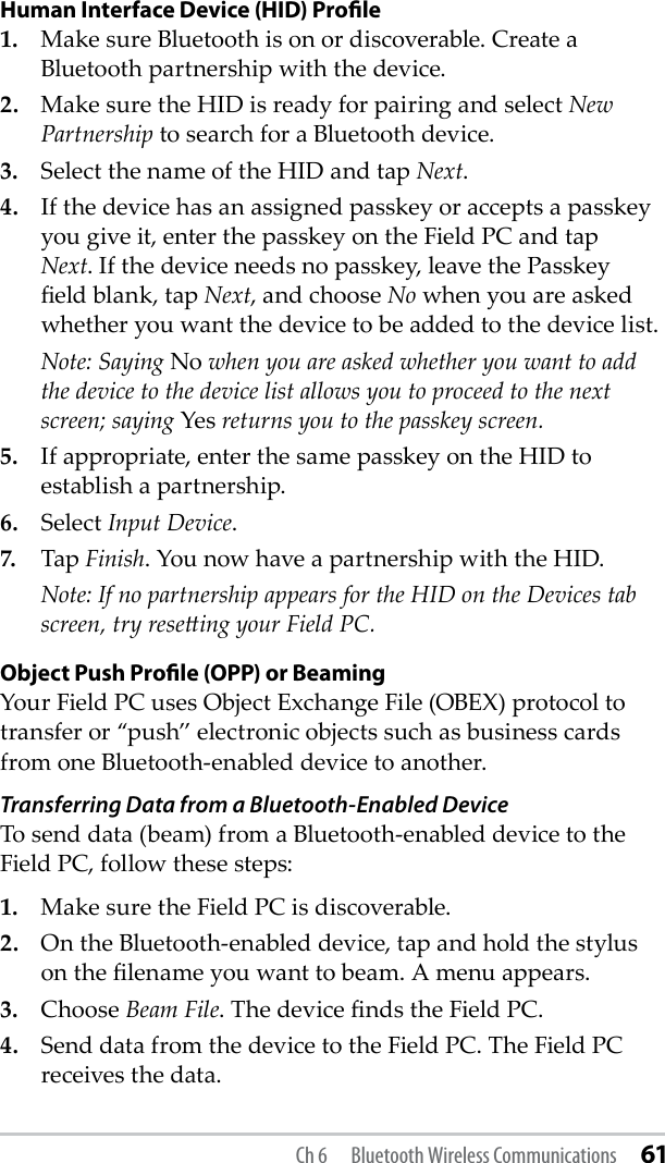 Human Interface Device (HID) Proﬁle1.  Make sure Bluetooth is on or discoverable. Create a Bluetooth partnership with the device.2.  Make sure the HID is ready for pairing and select New Partnership to search for a Bluetooth device.3.  Select the name of the HID and tap Next.4.  If the device has an assigned passkey or accepts a passkey you give it, enter the passkey on the Field PC and tap Next. If the device needs no passkey, leave the Passkey eld blank, tap Next, and choose No when you are asked whether you want the device to be added to the device list.  Note: Saying No when you are asked whether you want to add the device to the device list allows you to proceed to the next screen; saying Yes returns you to the passkey screen.5.  If appropriate, enter the same passkey on the HID to establish a partnership.6.  Select Input Device. 7.  Tap Finish. You now have a partnership with the HID.  Note: If no partnership appears for the HID on the Devices tab screen, try reseing your Field PC. Object Push Proﬁle (OPP) or BeamingYour Field PC uses Object Exchange File (OBEX) protocol to transfer or “push” electronic objects such as business cards from one Bluetooth-enabled device to another.Transferring Data from a Bluetooth-Enabled Device To send data (beam) from a Bluetooth-enabled device to the Field PC, follow these steps:1.  Make sure the Field PC is discoverable.2.  On the Bluetooth-enabled device, tap and hold the stylus on the lename you want to beam. A menu appears.3.  Choose Beam File. The device nds the Field PC. 4.  Send data from the device to the Field PC. The Field PC receives the data.Ch 6  Bluetooth Wireless Communications 61