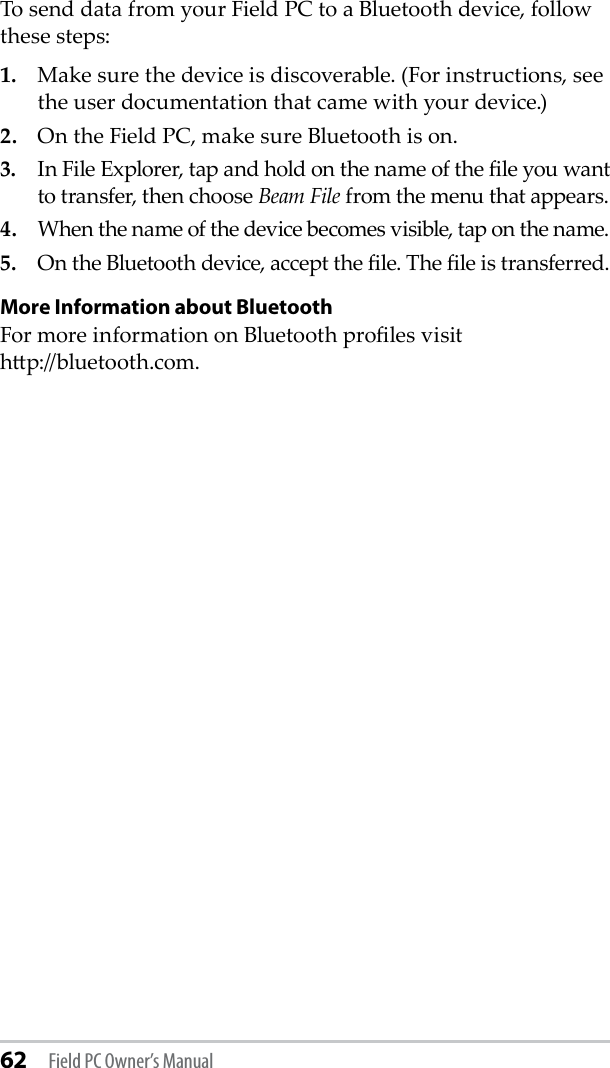 62 Field PC Owner’s ManualTo send data from your Field PC to a Bluetooth device, follow these steps:1.  Make sure the device is discoverable. (For instructions, see the user documentation that came with your device.)2.  On the Field PC, make sure Bluetooth is on.3.  In File Explorer, tap and hold on the name of the le you want to transfer, then choose Beam File from the menu that appears. 4.  When the name of the device becomes visible, tap on the name. 5.  On the Bluetooth device, accept the le. The le is transferred.More Information about BluetoothFor more information on Bluetooth proles visit  hp://bluetooth.com.