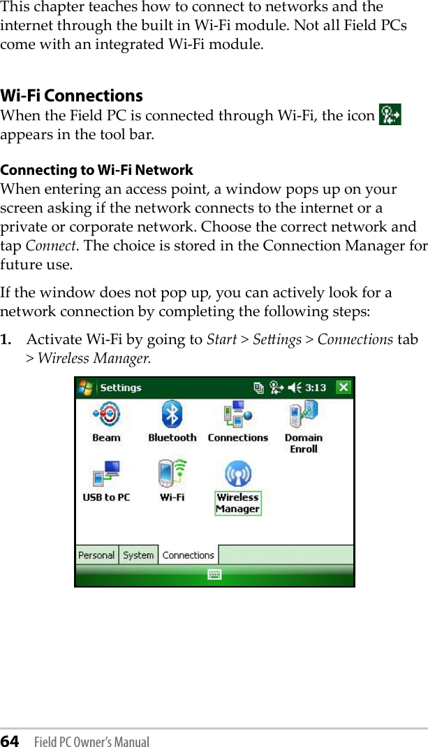 64 Field PC Owner’s ManualThis chapter teaches how to connect to networks and the internet through the built in Wi-Fi module. Not all Field PCs come with an integrated Wi-Fi module. Wi-Fi ConnectionsWhen the Field PC is connected through Wi-Fi, the icon   appears in the tool bar.Connecting to Wi-Fi NetworkWhen entering an access point, a window pops up on your screen asking if the network connects to the internet or a private or corporate network. Choose the correct network and tap Connect. The choice is stored in the Connection Manager for future use.If the window does not pop up, you can actively look for a network connection by completing the following steps:1.  Activate Wi-Fi by going to Start &gt; Seings &gt; Connections tab &gt; Wireless Manager. 