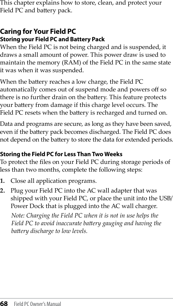 68 Field PC Owner’s ManualThis chapter explains how to store, clean, and protect your Field PC and baery pack.Caring for Your Field PCStoring your Field PC and Battery PackWhen the Field PC is not being charged and is suspended, it draws a small amount of power. This power draw is used to maintain the memory (RAM) of the Field PC in the same state it was when it was suspended.When the baery reaches a low charge, the Field PC automatically comes out of suspend mode and powers o so there is no further drain on the baery. This feature protects your baery from damage if this charge level occurs. The Field PC resets when the baery is recharged and turned on.Data and programs are secure, as long as they have been saved, even if the baery pack becomes discharged. The Field PC does not depend on the baery to store the data for extended periods.Storing the Field PC for Less Than Two WeeksTo protect the les on your Field PC during storage periods of less than two months, complete the following steps:1.  Close all application programs.2.  Plug your Field PC into the AC wall adapter that was shipped with your Field PC, or place the unit into the USB/Power Dock that is plugged into the AC wall charger.   Note: Charging the Field PC when it is not in use helps the Field PC to avoid inaccurate baery gauging and having the baery discharge to low levels. 