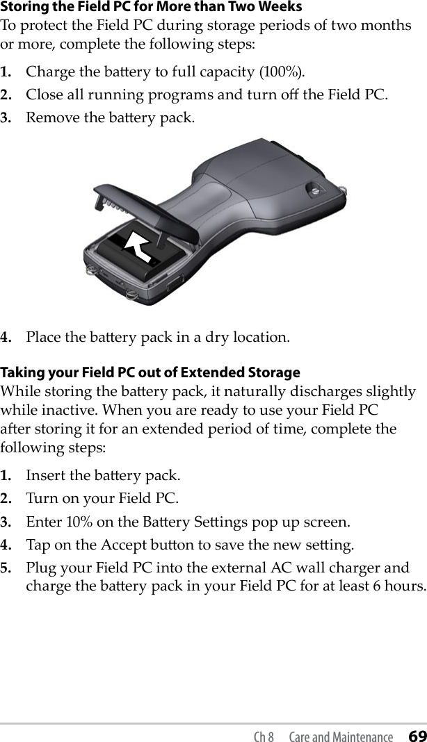 Storing the Field PC for More than Two WeeksTo protect the Field PC during storage periods of two months or more, complete the following steps:1.  Charge the baery to full capacity (100%).2.  Close all running programs and turn o the Field PC.3.  Remove the baery pack.4.  Place the baery pack in a dry location. Taking your Field PC out of Extended StorageWhile storing the baery pack, it naturally discharges slightly while inactive. When you are ready to use your Field PC aer storing it for an extended period of time, complete the following steps:1.  Insert the baery pack. 2.  Turn on your Field PC.3.  Enter 10% on the Baery Seings pop up screen.4.  Tap on the Accept buon to save the new seing.5.  Plug your Field PC into the external AC wall charger and charge the baery pack in your Field PC for at least 6 hours. Ch 8  Care and Maintenance 69