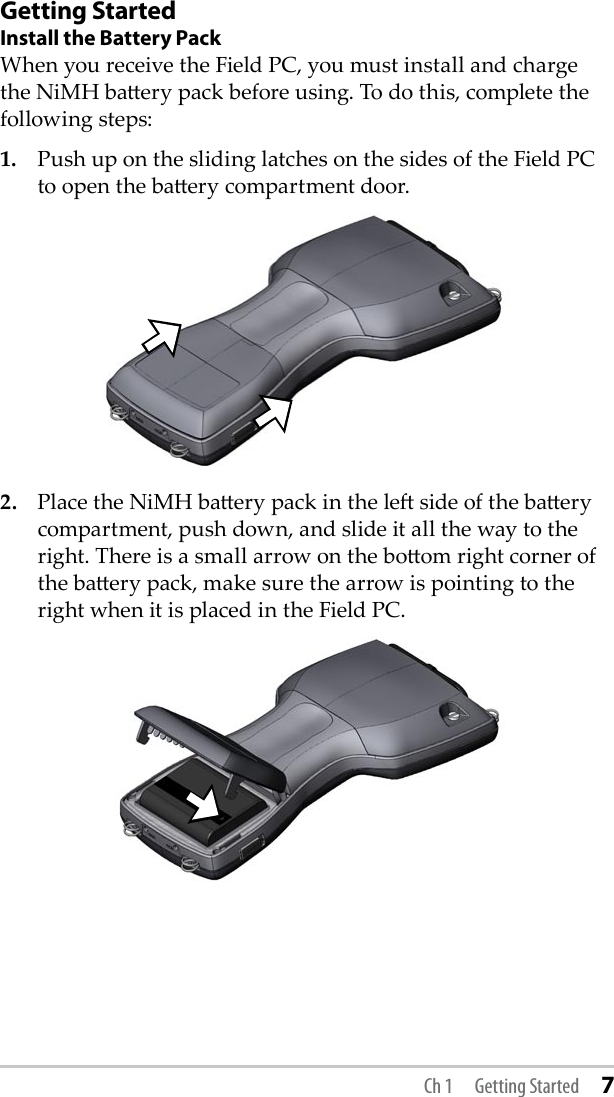 Getting StartedInstall the Battery PackWhen you receive the Field PC, you must install and charge the NiMH baery pack before using. To do this, complete the following steps:1.  Push up on the sliding latches on the sides of the Field PC to open the baery compartment door.2.  Place the NiMH baery pack in the le side of the baery compartment, push down, and slide it all the way to the right. There is a small arrow on the boom right corner of the baery pack, make sure the arrow is pointing to the right when it is placed in the Field PC. Ch 1  Getting Started 7