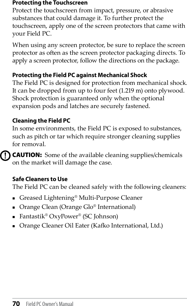 70 Field PC Owner’s ManualProtecting the Touchscreen Protect the touchscreen from impact, pressure, or abrasive substances that could damage it. To further protect the touchscreen, apply one of the screen protectors that came with your Field PC. When using any screen protector, be sure to replace the screen protector as oen as the screen protector packaging directs. To apply a screen protector, follow the directions on the package.Protecting the Field PC against Mechanical ShockThe Field PC is designed for protection from mechanical shock. It can be dropped from up to four feet (1.219 m) onto plywood. Shock protection is guaranteed only when the optional expansion pods and latches are securely fastened.Cleaning the Field PCIn some environments, the Field PC is exposed to substances, such as pitch or tar which require stronger cleaning supplies for removal. CAUTION:  Some of the available cleaning supplies/chemicals on the market will damage the case. Safe Cleaners to UseThe Field PC can be cleaned safely with the following cleaners: Greased Lightening® Multi-Purpose Cleaner Orange Clean (Orange Glo® International)Fantastik® OxyPower® (SC Johnson)Orange Cleaner Oil Eater (Kao International, Ltd.)!!