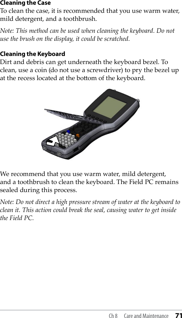 Cleaning the CaseTo clean the case, it is recommended that you use warm water, mild detergent, and a toothbrush. Note: This method can be used when cleaning the keyboard. Do not use the brush on the display, it could be scratched.Cleaning the KeyboardDirt and debris can get underneath the keyboard bezel. To clean, use a coin (do not use a screwdriver) to pry the bezel up at the recess located at the boom of the keyboard. We recommend that you use warm water, mild detergent, and a toothbrush to clean the keyboard. The Field PC remains sealed during this process. Note: Do not direct a high pressure stream of water at the keyboard to clean it. This action could break the seal, causing water to get inside the Field PC.Ch 8  Care and Maintenance 71