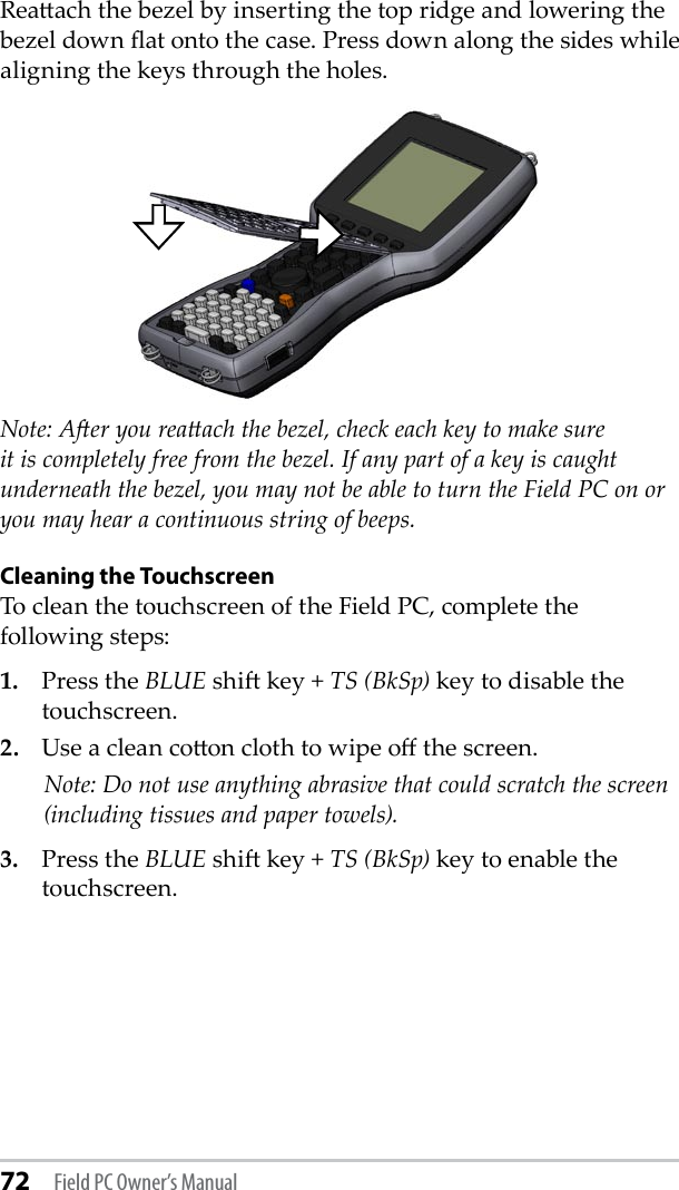 72 Field PC Owner’s ManualReaach the bezel by inserting the top ridge and lowering the bezel down at onto the case. Press down along the sides while aligning the keys through the holes.Note: Aer you reaach the bezel, check each key to make sure it is completely free from the bezel. If any part of a key is caught underneath the bezel, you may not be able to turn the Field PC on or you may hear a continuous string of beeps.Cleaning the TouchscreenTo clean the touchscreen of the Field PC, complete the following steps:1.  Press the BLUE shi key + TS (BkSp) key to disable the touchscreen.2.  Use a clean coon cloth to wipe o the screen.    Note: Do not use anything abrasive that could scratch the screen (including tissues and paper towels). 3.  Press the BLUE shi key + TS (BkSp) key to enable the touchscreen.