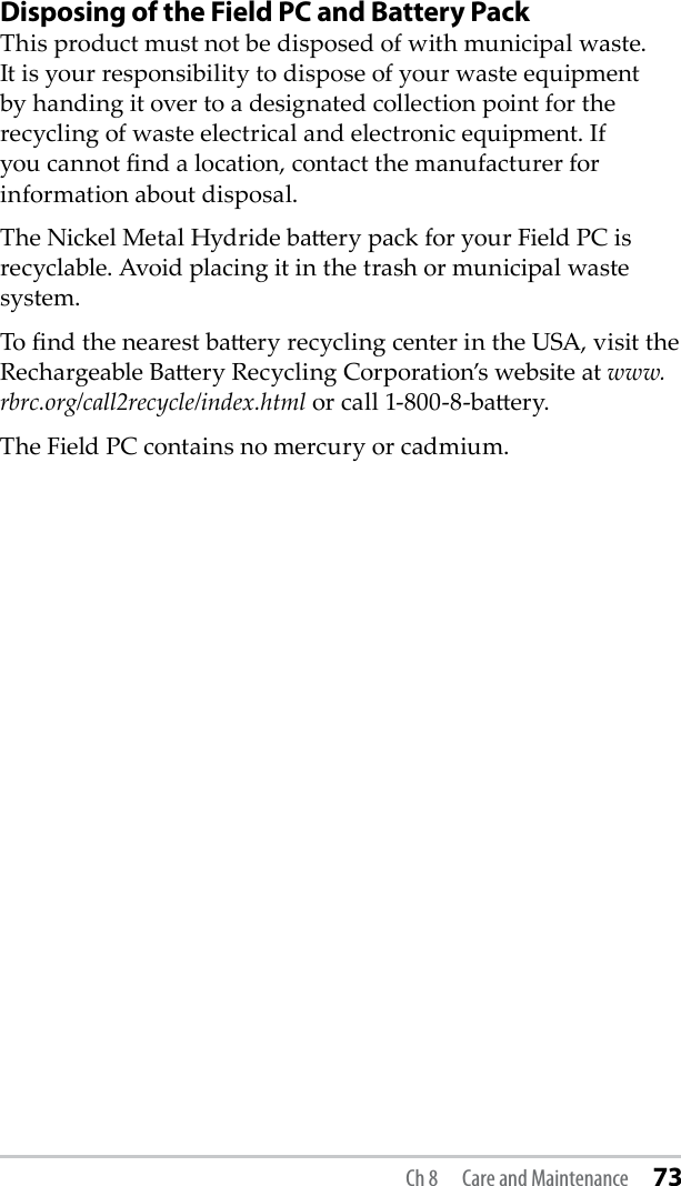 Disposing of the Field PC and Battery PackThis product must not be disposed of with municipal waste. It is your responsibility to dispose of your waste equipment by handing it over to a designated collection point for the recycling of waste electrical and electronic equipment. If you cannot nd a location, contact the manufacturer for information about disposal.The Nickel Metal Hydride baery pack for your Field PC is recyclable. Avoid placing it in the trash or municipal waste system.To nd the nearest baery recycling center in the USA, visit the Rechargeable Baery Recycling Corporation’s website at www.rbrc.org/call2recycle/index.html or call 1-800-8-baery. The Field PC contains no mercury or cadmium. Ch 8  Care and Maintenance 73