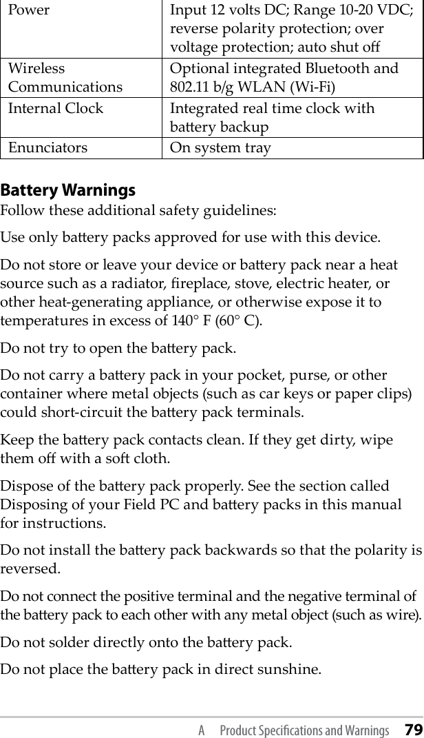 Power Input 12 volts DC; Range 10-20 VDC; reverse polarity protection; over voltage protection; auto shut oWireless CommunicationsOptional integrated Bluetooth and 802.11 b/g WLAN (Wi-Fi)Internal Clock Integrated real time clock with baery backupEnunciators On system trayBattery WarningsFollow these additional safety guidelines:Use only baery packs approved for use with this device.Do not store or leave your device or baery pack near a heat source such as a radiator, replace, stove, electric heater, or other heat-generating appliance, or otherwise expose it to temperatures in excess of 140° F (60° C). Do not try to open the baery pack.Do not carry a baery pack in your pocket, purse, or other container where metal objects (such as car keys or paper clips) could short-circuit the baery pack terminals.Keep the baery pack contacts clean. If they get dirty, wipe them o with a so cloth. Dispose of the baery pack properly. See the section called Disposing of your Field PC and baery packs in this manual for instructions.Do not install the baery pack backwards so that the polarity is reversed.Do not connect the positive terminal and the negative terminal of the baery pack to each other with any metal object (such as wire).Do not solder directly onto the baery pack.Do not place the baery pack in direct sunshine. A  Product Speciﬁcations and Warnings 79