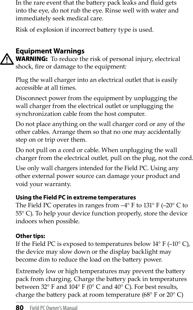 80 Field PC Owner’s ManualIn the rare event that the baery pack leaks and uid gets into the eye, do not rub the eye. Rinse well with water and immediately seek medical care.Risk of explosion if incorrect baery type is used.Equipment WarningsWARNING:  To reduce the risk of personal injury, electrical shock, re or damage to the equipment:Plug the wall charger into an electrical outlet that is easily accessible at all times.Disconnect power from the equipment by unplugging the wall charger from the electrical outlet or unplugging the synchronization cable from the host computer.Do not place anything on the wall charger cord or any of the other cables. Arrange them so that no one may accidentally step on or trip over them.Do not pull on a cord or cable. When unplugging the wall charger from the electrical outlet, pull on the plug, not the cord.Use only wall chargers intended for the Field PC. Using any other external power source can damage your product and void your warranty.Using the Field PC in extreme temperaturesThe Field PC operates in ranges from –4° F to 131° F (–20° C to 55° C). To help your device function properly, store the device indoors when possible.Other tips:If the Field PC is exposed to temperatures below 14° F (–10° C), the device may slow down or the display backlight may become dim to reduce the load on the baery power. Extremely low or high temperatures may prevent the baery pack from charging. Charge the baery pack in temperatures between 32° F and 104° F (0° C and 40° C). For best results, charge the baery pack at room temperature (68° F or 20° C)!