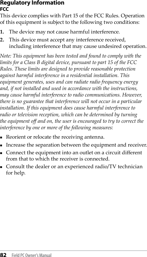 82 Field PC Owner’s ManualRegulatory InformationFCCThis device complies with Part 15 of the FCC Rules. Operation of this equipment is subject to the following two conditions:1.  The device may not cause harmful interference.2.  This device must accept any interference received, including interference that may cause undesired operation.Note: This equipment has been tested and found to comply with the limits for a Class B digital device, pursuant to part 15 of the FCC Rules. These limits are designed to provide reasonable protection against harmful interference in a residential installation. This equipment generates, uses and can radiate radio frequency energy and, if not installed and used in accordance with the instructions, may cause harmful interference to radio communications. However, there is no guarantee that interference will not occur in a particular installation. If this equipment does cause harmful interference to radio or television reception, which can be determined by turning the equipment o and on, the user is encouraged to try to correct the interference by one or more of the following measures:Reorient or relocate the receiving antenna.Increase the separation between the equipment and receiver.Connect the equipment into an outlet on a circuit dierent from that to which the receiver is connected.Consult the dealer or an experienced radio/TV technician for help.