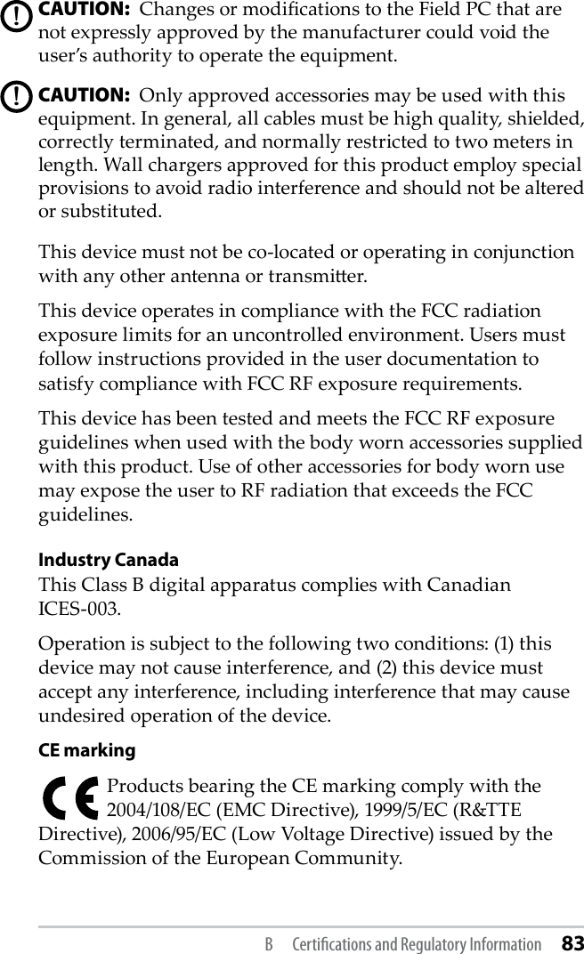 CAUTION:  Changes or modications to the Field PC that are not expressly approved by the manufacturer could void the user’s authority to operate the equipment.CAUTION:  Only approved accessories may be used with this equipment. In general, all cables must be high quality, shielded, correctly terminated, and normally restricted to two meters in length. Wall chargers approved for this product employ special provisions to avoid radio interference and should not be altered or substituted. This device must not be co-located or operating in conjunction with any other antenna or transmier.This device operates in compliance with the FCC radiation exposure limits for an uncontrolled environment. Users must follow instructions provided in the user documentation to satisfy compliance with FCC RF exposure requirements.This device has been tested and meets the FCC RF exposure guidelines when used with the body worn accessories supplied with this product. Use of other accessories for body worn use may expose the user to RF radiation that exceeds the FCC guidelines.Industry CanadaThis Class B digital apparatus complies with Canadian  ICES-003.Operation is subject to the following two conditions: (1) this device may not cause interference, and (2) this device must accept any interference, including interference that may cause undesired operation of the device.CE markingProducts bearing the CE marking comply with the 2004/108/EC (EMC Directive), 1999/5/EC (R&amp;TTE Directive), 2006/95/EC (Low Voltage Directive) issued by the Commission of the European Community.!!B  Certiﬁcations and Regulatory Information 83