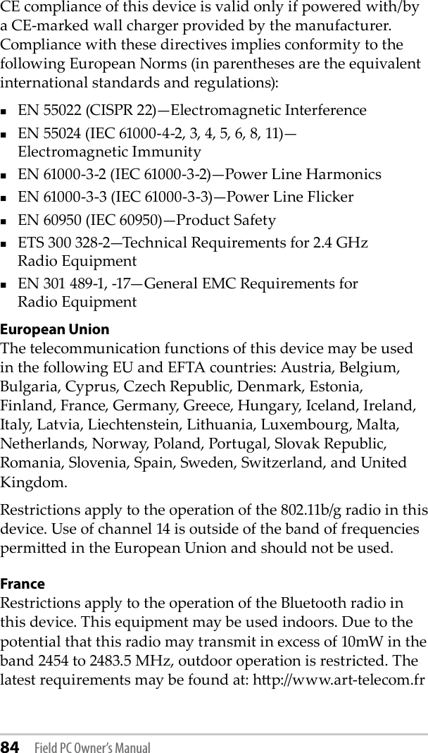 84 Field PC Owner’s ManualCE compliance of this device is valid only if powered with/by a CE-marked wall charger provided by the manufacturer. Compliance with these directives implies conformity to the following European Norms (in parentheses are the equivalent international standards and regulations):EN 55022 (CISPR 22)—Electromagnetic InterferenceEN 55024 (IEC 61000-4-2, 3, 4, 5, 6, 8, 11)— Electromagnetic ImmunityEN 61000-3-2 (IEC 61000-3-2)—Power Line Harmonics EN 61000-3-3 (IEC 61000-3-3)—Power Line FlickerEN 60950 (IEC 60950)—Product Safety ETS 300 328-2—Technical Requirements for 2.4 GHz  Radio Equipment EN 301 489-1, -17—General EMC Requirements for  Radio EquipmentEuropean UnionThe telecommunication functions of this device may be used in the following EU and EFTA countries: Austria, Belgium, Bulgaria, Cyprus, Czech Republic, Denmark, Estonia, Finland, France, Germany, Greece, Hungary, Iceland, Ireland, Italy, Latvia, Liechtenstein, Lithuania, Luxembourg, Malta, Netherlands, Norway, Poland, Portugal, Slovak Republic, Romania, Slovenia, Spain, Sweden, Switzerland, and United Kingdom.Restrictions apply to the operation of the 802.11b/g radio in this device. Use of channel 14 is outside of the band of frequencies permied in the European Union and should not be used.FranceRestrictions apply to the operation of the Bluetooth radio in this device. This equipment may be used indoors. Due to the potential that this radio may transmit in excess of 10mW in the band 2454 to 2483.5 MHz, outdoor operation is restricted. The latest requirements may be found at: hp://www.art-telecom.fr