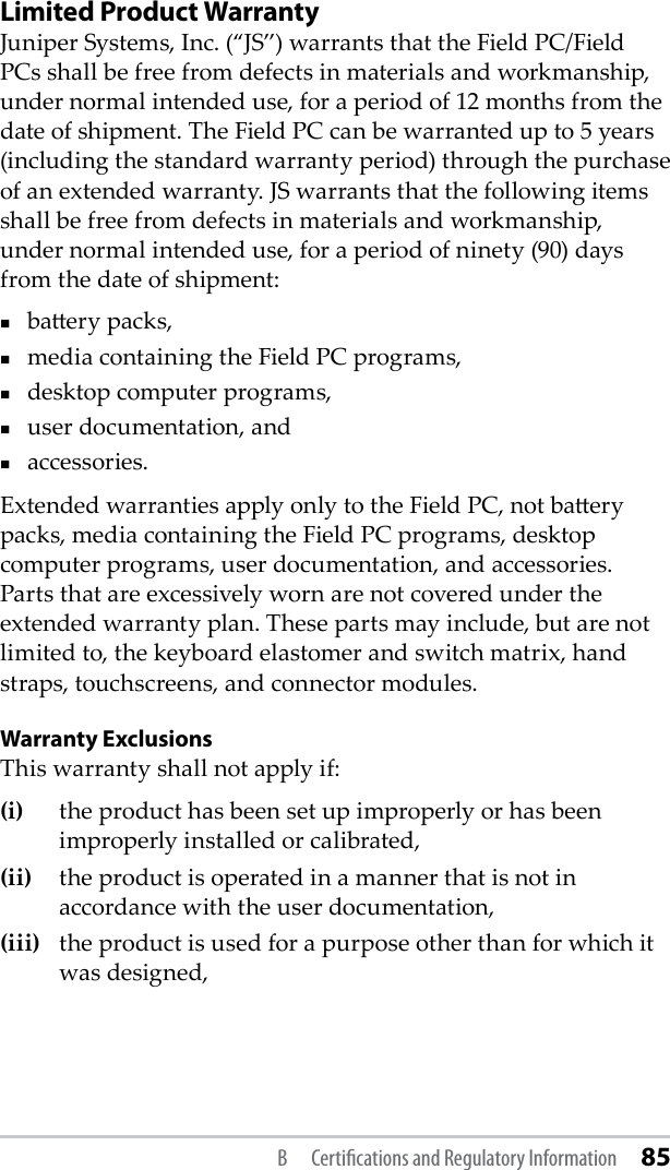 Limited Product Warranty Juniper Systems, Inc. (“JS”) warrants that the Field PC/Field PCs shall be free from defects in materials and workmanship, under normal intended use, for a period of 12 months from the date of shipment. The Field PC can be warranted up to 5 years (including the standard warranty period) through the purchase of an extended warranty. JS warrants that the following items shall be free from defects in materials and workmanship, under normal intended use, for a period of ninety (90) days from the date of shipment: baery packs,media containing the Field PC programs,desktop computer programs,user documentation, andaccessories. Extended warranties apply only to the Field PC, not baery packs, media containing the Field PC programs, desktop computer programs, user documentation, and accessories. Parts that are excessively worn are not covered under the extended warranty plan. These parts may include, but are not limited to, the keyboard elastomer and switch matrix, hand straps, touchscreens, and connector modules.Warranty ExclusionsThis warranty shall not apply if: (i)  the product has been set up improperly or has been improperly installed or calibrated, (ii)   the product is operated in a manner that is not in accordance with the user documentation, (iii)  the product is used for a purpose other than for which it was designed, B  Certiﬁcations and Regulatory Information 85