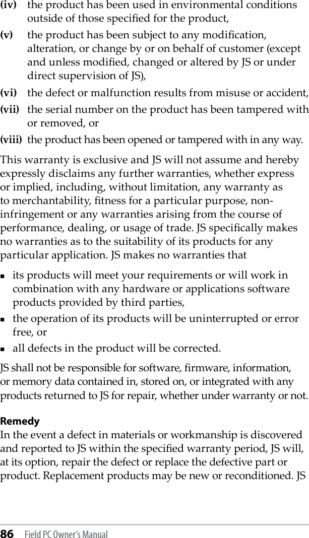 86 Field PC Owner’s Manual(iv)  the product has been used in environmental conditions outside of those specied for the product, (v)  the product has been subject to any modication, alteration, or change by or on behalf of customer (except and unless modied, changed or altered by JS or under direct supervision of JS), (vi)  the defect or malfunction results from misuse or accident, (vii)  the serial number on the product has been tampered with or removed, or (viii) the product has been opened or tampered with in any way. This warranty is exclusive and JS will not assume and hereby expressly disclaims any further warranties, whether express or implied, including, without limitation, any warranty as to merchantability, tness for a particular purpose, non-infringement or any warranties arising from the course of performance, dealing, or usage of trade. JS specically makes no warranties as to the suitability of its products for any particular application. JS makes no warranties that its products will meet your requirements or will work in combination with any hardware or applications soware products provided by third parties, the operation of its products will be uninterrupted or error free, or all defects in the product will be corrected. JS shall not be responsible for soware, rmware, information, or memory data contained in, stored on, or integrated with any products returned to JS for repair, whether under warranty or not.RemedyIn the event a defect in materials or workmanship is discovered and reported to JS within the specied warranty period, JS will, at its option, repair the defect or replace the defective part or product. Replacement products may be new or reconditioned. JS 