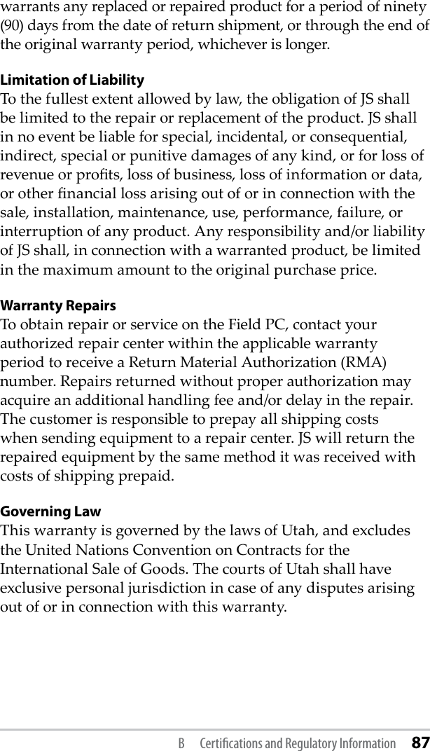 warrants any replaced or repaired product for a period of ninety (90) days from the date of return shipment, or through the end of the original warranty period, whichever is longer.Limitation of LiabilityTo the fullest extent allowed by law, the obligation of JS shall be limited to the repair or replacement of the product. JS shall in no event be liable for special, incidental, or consequential, indirect, special or punitive damages of any kind, or for loss of revenue or prots, loss of business, loss of information or data, or other nancial loss arising out of or in connection with the sale, installation, maintenance, use, performance, failure, or interruption of any product. Any responsibility and/or liability of JS shall, in connection with a warranted product, be limited in the maximum amount to the original purchase price.Warranty RepairsTo obtain repair or service on the Field PC, contact your authorized repair center within the applicable warranty period to receive a Return Material Authorization (RMA) number. Repairs returned without proper authorization may acquire an additional handling fee and/or delay in the repair. The customer is responsible to prepay all shipping costs when sending equipment to a repair center. JS will return the repaired equipment by the same method it was received with costs of shipping prepaid.Governing LawThis warranty is governed by the laws of Utah, and excludes the United Nations Convention on Contracts for the International Sale of Goods. The courts of Utah shall have exclusive personal jurisdiction in case of any disputes arising out of or in connection with this warranty.B  Certiﬁcations and Regulatory Information 87